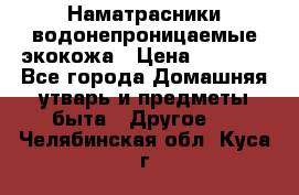 Наматрасники водонепроницаемые экокожа › Цена ­ 1 602 - Все города Домашняя утварь и предметы быта » Другое   . Челябинская обл.,Куса г.